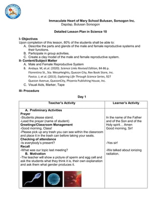 Immaculate Heart of Mary School Bulusan, Sorsogon Inc.
Dapdap, Bulusan Sorsogon
Detailed Lesson Plan in Science 10
I- Objectives
Upon completion of this lesson, 80% of the students shall be able to:
A. Describe the parts and glands of the male and female reproductive systems and
their functions.
B. Participate in group activities.
C. Create a clay model of the male and female reproductive system.
II- Content/Subject Matter
A. Male and Female Reproductive System
B. Andaya. M, et.al. (2020). Science Links Revised Edition, 84-86 p.
Florentino St., Sta. MesaHeights, Quezon City, Rex Book Store, Inc.
Pavico. J, et al. (2015). Exploring Life Through Science Series, 927
Quezon Avenue, QuezonCity, Phoenix Publishing House, Inc.
C. Visual Aids, Marker, Tape
III- Procedure
Day 1
Teacher’s Activity Learner’s Activity
A. Preliminary Activities
Prayer
-Students please stand.
-Lead the prayer (name of student)
Greetings/Classroom Management
-Good morning, Class!
-Please pick up any trash you can see within the classroom
and place it in the trash can before taking your seats.
Checking of attendance
-Is everybody’s present?
Recall
-What was our topic last meeting?
B. Motivation
-The teacher will show a picture of sperm and egg cell and
ask the students what they think it is, their own explanation
and ask them what gender produces it.
In the name of the Father
and of the Son and of the
Holy spirit… Amen
Good morning, Sir!
-Yes sir!
-We talked about ionizing
radiation.
 