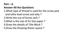 Part – A
Answer All the Questions
1.What type of thread is used for the screw jack
and lathe lead screw and why ?
2.Write the use of Screw Jack ?
3.What is the size of A1 Size paper ?
4.Draw the details of Title Block ?
5.Draw the Drawing Sheet Layout ?
 