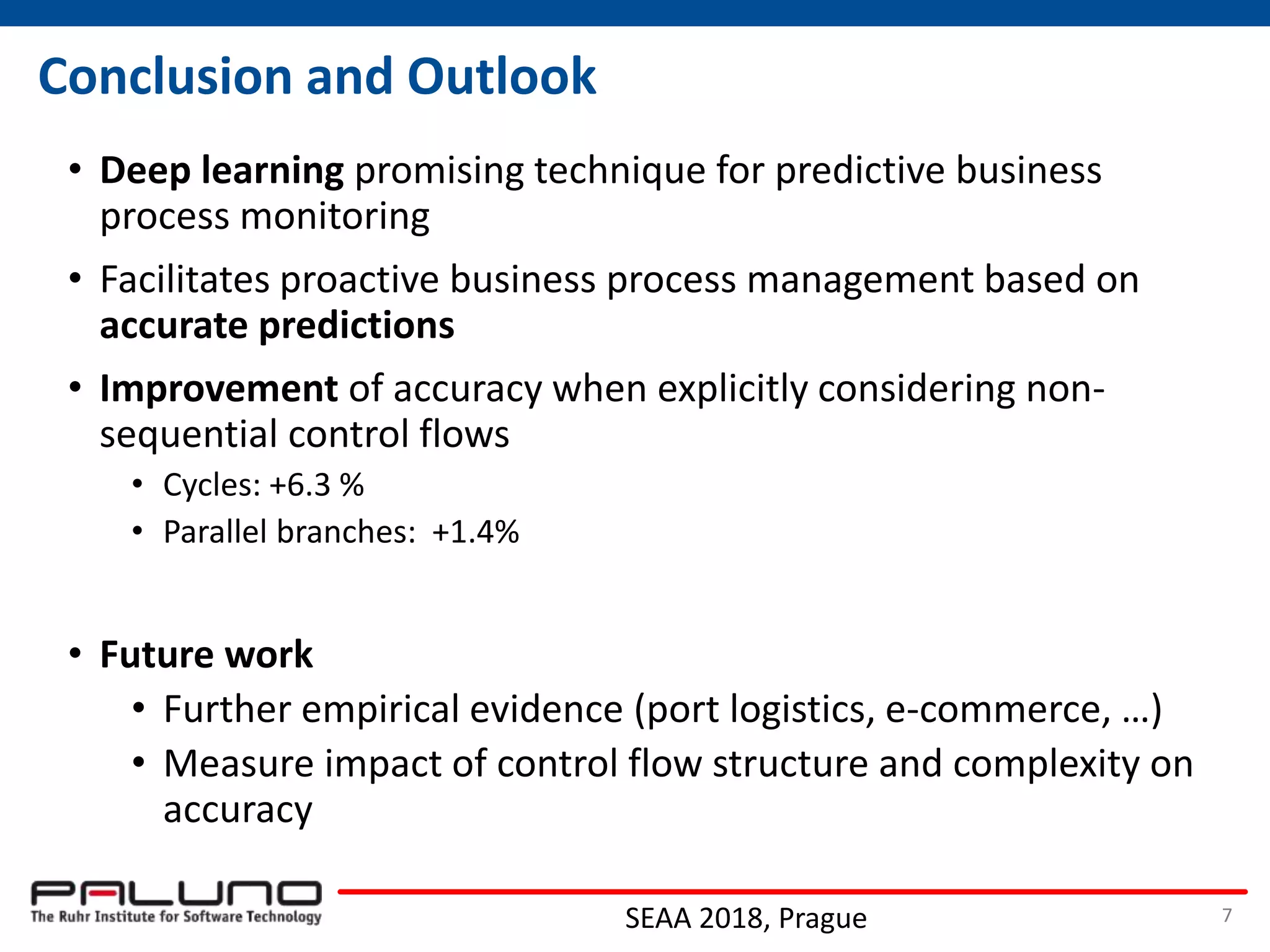 Conclusion and Outlook
• Deep learning promising technique for predictive business
process monitoring
• Facilitates proactive business process management based on
accurate predictions
• Improvement of accuracy when explicitly considering non-
sequential control flows
• Cycles: +6.3 %
• Parallel branches: +1.4%
• Future work
• Further empirical evidence (port logistics, e-commerce, …)
• Measure impact of control flow structure and complexity on
accuracy
SEAA 2018, Prague 7
 