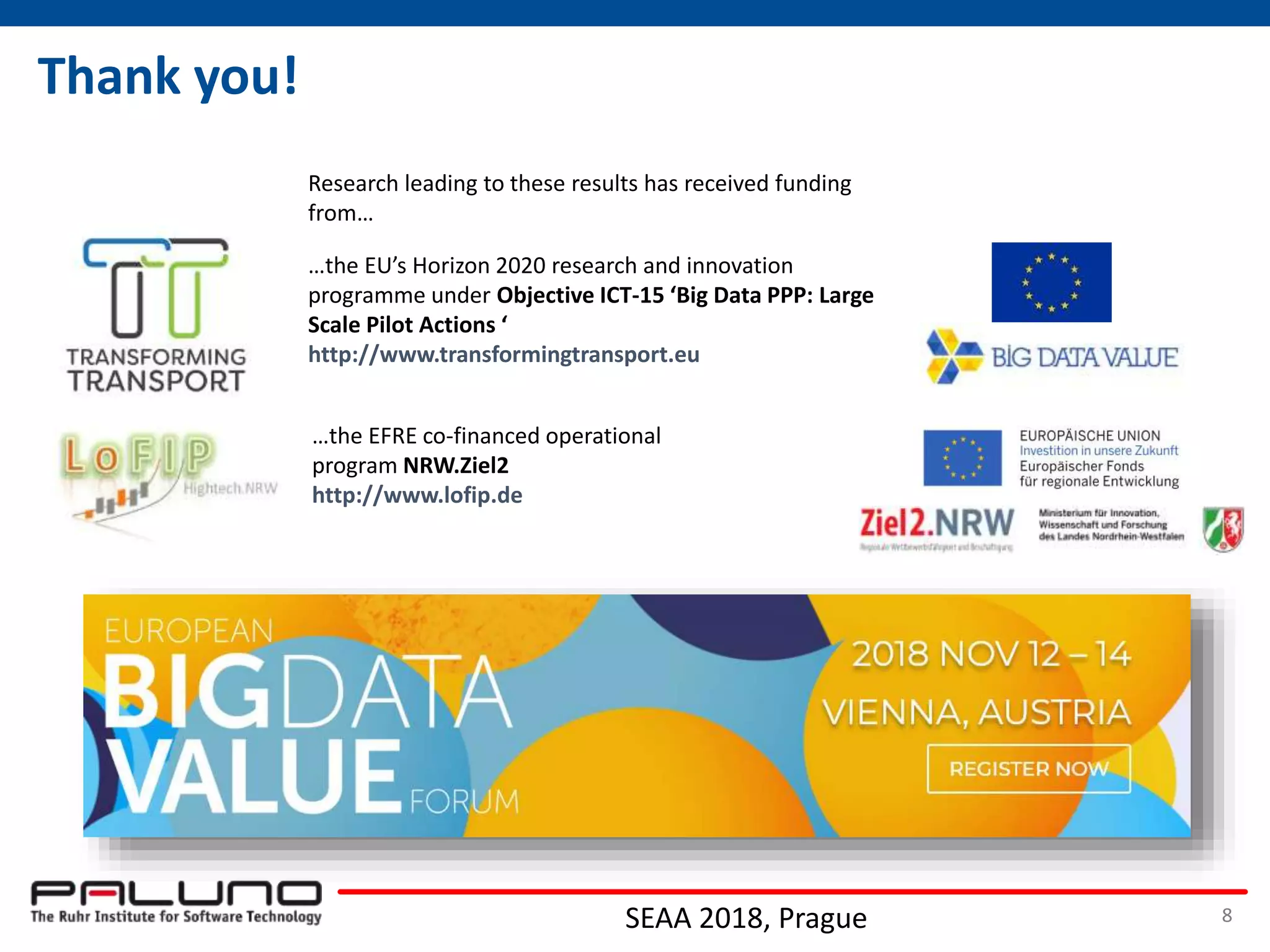 Thank you!
…the EFRE co-financed operational
program NRW.Ziel2
http://www.lofip.de
…the EU’s Horizon 2020 research and innovation
programme under Objective ICT-15 ‘Big Data PPP: Large
Scale Pilot Actions ‘
http://www.transformingtransport.eu
Research leading to these results has received funding
from…
SEAA 2018, Prague 8
 