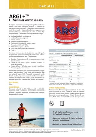 Bebidas

ARGI & Vitamin Complex
L – Arginina
             +™
L-Arginina es un aminoácido tan potente que los científicos se
refieren a este como “la molécula milagrosa”. Y con razón, ya
que nuestro cuerpo convierte la L-Arginina en óxido nítrico, una
molécula que ayuda a relajar y dilatar los vasos sanguíneos para
aumentar el flujo que por ellos pasa. A su vez, un mayor flujo
sanguíneo apoya a muchas funciones importantes del cuerpo:
•   Niveles saludables de presión arterial
•   Salud cardiovascular en general
•   Función inmune
•   Aumento de volumen muscular
•   Crecimiento y reparación de huesos y tejidos
•   Disfunción eréctil o infertilidad
•   Metabolismo de grasas y glucosa
•   Producción de la hormona del crecimiento
•   Y más…                                                                                          Información Nutricional
Con tantos beneficios para la salud, no nos sorprende que la                         Porción: 1 cucharada rasa (10g). Porciones por lata: 30
L-arginina esté generando tanta expectación. El nuevo ARGI+™
                                                                                                               Can dad por Ración           % Valores Diarios*
proporciona toda la energía de la L-Arginina más:
                                                                                     Calorias                                     40
• Granada – Fruta muy conocida por sus poderosas propieda-
                                                                                     Carbohidrato Total                           3g                1%
  des antioxidantes
• Extracto de vino tinto – ayuda a mantener saludables los                                  Azúcares                              3g                 †
  niveles de colesterol                                                              Vitamina C (como ácido ascórbico)            80 g             133%
• Extracto de bayas y de hollejo de uva - ayudan a la salud car-                     Vitamina D3 (como calciol)                   5 μg             50%
  diovascular y del sistema inmune.
                                                                                     Vitamina K2 (como menaquinona)              75 μg             94%
Juntos, estos ingredientes crean una nueva generación de suple-                      Vitamina B6
mentos que contribuyen a una mejor salud en general. Solo                                                                        1,4 μg            70%
                                                                                     (como hidrocoluro de piridoxina)
una cucharada rasa de ARGI+™ mezclada con agua o tu bebida
                                                                                     Vitamina B12
favorita de Aloe, proporciona una dosis de refuerzo para el ren-                                                                 2,5 μg            50%
                                                                                     (como cianocobalamina)
dimiento de cada parte de tu cuerpo. ¡Aporte una alimentación
saludable óptima para la familia con el poder de la L-Arginina!                      Folato (como ácido fólico)                  200 μg            50%
                                                                                     L-Arginina                                   5g                 †
CONTENIDO                                                                            *Porcentaje de Valores Diarios están basados en una dieta de 2000 calorías.
300 g.                                                                               † Valor diario no establecido. Mezcla patentada de frutas Forever© 220 mg

INDICACIONES                                                                         OTROS INGREDIENTES
Tomar una cucharada de ARG+™ al día mezclada con 240 ml de
                                                                                     Extracto de uva, Extracto de granada, Extracto de vino tinto,
agua u otra bebida. Consulte a su médico antes de consumir este
                                                                                     Extracto de zumo de sauco, Extracto de zumo de frambuesa,
producto si usted está embarazada, es madre lactante o sufre de
                                                                                     Extracto de zumo de cerezo Morello, Extracto de zumo de mora,
alguna condición médica.
                                                                                     Extracto de zumo de grosella negra y Extracto de zumo de arán-
                                                                                     danos, Ácido cítrico, sabor natural de bayas, D-ribosa y sucralosa.




                                                                                          • A la L-Arginina se la conoce como
                                                                                            la “Molécula Milagrosa”.

                                                                                          • La mezcla patentada de frutas le añade
                                                                                            el poder antioxidante.

                                                                                          • Estimula la producción de óxido nítrico.

Las afirmaciones recogidas en este manual no han sido evaluadas por ningún organismo gubernamental.
Estos productos no tienen por finalidad tratar, mitigar, prevenir o diagnosticar enfermedad alguna, ni genérica ni específica.
                                                                                                                                         Ref. Producto: 320
En caso de enfermedad o problema de la salud, se recomienda consultar con su médico.
 