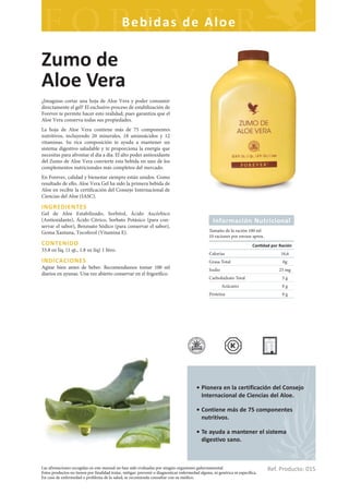 Bebidas de Aloe

Zumo de
Aloe Vera
¿Imaginas cortar una hoja de Aloe Vera y poder consumir
directamente el gel? El exclusivo proceso de estabilización de
Forever te permite hacer esto realidad; pues garantiza que el
Aloe Vera conserva todas sus propiedades.
La hoja de Aloe Vera contiene más de 75 componentes
nutritivos, incluyendo 20 minerales, 18 aminoácidos y 12
vitaminas. Su rica composición te ayuda a mantener un
sistema digestivo saludable y te proporciona la energía que
necesitas para afrontar el día a día. El alto poder antioxidante
del Zumo de Aloe Vera convierte esta bebida en uno de los
complementos nutricionales más completos del mercado.
En Forever, calidad y bienestar siempre están unidos. Como
resultado de ello, Aloe Vera Gel ha sido la primera bebida de
Aloe en recibir la certificación del Consejo Internacional de
Ciencias del Aloe (IASC).

INGREDIENTES
Gel de Aloe Estabilizado, Sorbitol, Ácido Ascórbico
(Antioxidante), Ácido Cítrico, Sorbato Potásico (para con-                                          Información Nutricional
servar el sabor), Benzoato Sódico (para conservar el sabor),
Goma Xantana, Tocoferol (Vitamina E).                                                             Tamaño de la ración 100 ml
                                                                                                  10 raciones por envase aprox.
CONTENIDO                                                                                                                  Can dad por Ración
33.8 oz líq. (1 qt., 1.8 oz líq) 1 litro.
                                                                                                  Calorías                              16,6
INDICACIONES                                                                                      Grasa Total                           0g
Agitar bien antes de beber. Recomendamos tomar 100 ml                                             Sodio                                25 mg
diarios en ayunas. Una vez abierto conservar en el frigorífico.
                                                                                                  Carbohidrato Total                    5g
                                                                                                          Azúcares                      0g
                                                                                                  Proteína                              0g




                                                                                          • Pionera en la certificación del Consejo
                                                                                            Internacional de Ciencias del Aloe.

                                                                                          • Contiene más de 75 componentes
                                                                                            nutritivos.

                                                                                          • Te ayuda a mantener el sistema
                                                                                            digestivo sano.



Las afirmaciones recogidas en este manual no han sido evaluadas por ningún organismo gubernamental.
Estos productos no tienen por finalidad tratar, mitigar, prevenir o diagnosticar enfermedad alguna, ni genérica ni específica.
                                                                                                                                  Ref. Producto: 015
En caso de enfermedad o problema de la salud, se recomienda consultar con su médico.
 