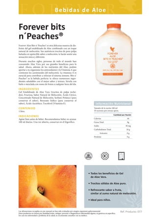Bebidas de Aloe

Forever bits
n´Peaches®
Forever Aloe Bits n’ Peaches® es otra deliciosa manera de dis-
frutar del gel estabilizado de Aloe combinado con un toque
natural de melocotón. Sus auténticos trocitos de pura pulpa
bañados en apetecible sabor a melocotón, te harán sentir una
sensación única y diferente.
Durante muchos siglos, personas de todo el mundo han
consumido Aloe Vera por sus grandes beneficios para la
salud. Ahora, además de los nutrientes del Aloe, podrán
aportar a tu organismo los antioxidantes y la Vitamina A que
contienen los carotenoides del melocotón. La vitamina A es
esencial para contribuir a reforzar el sistema inmune. Bits n’
Peaches® es la bebida perfecta: te ofrece numerosos ingre-
dientes saludables con el mejor sabor y textura. Sírvela con
hielo o mezclada con zumo de frutas a cualquier hora del día.

INGREDIENTES
Gel Estabilizado de Aloe Vera (trocitos de pulpa inclui-
dos), Fructosa, Sabor Natural de Melocotón, Ácido Cítrico,
Concentrado Natural de Melocotón, Sorbato Potásico (para
conservar el sabor), Benzoato Sódico (para conservar el
sabor), Ácido Ascórbico, Tocoferol (Vitamina E).                                                    Información Nutricional
CONTENIDO                                                                                         Tamaño de la ración 100 ml
1 litro.                                                                                          10 raciones por envase aprox.
                                                                                                                           Can dad por Ración
INDICACIONES
Agitar bien antes de beber. Recomendamos beber en ayunas                                          Calorías                              44
100 ml diarios. Una vez abierto, conservar en el frigorífico.                                     Grasa Total                           0g
                                                                                                  Sodio                                30 mg
                                                                                                  Carbohidratos Total                   10 g
                                                                                                          Azúcares                      0g
                                                                                                  Proteína                              0g




                                                                                          • Todos los beneficios de Gel
                                                                                            de Aloe Vera.

                                                                                          • Trocitos sólidos de Aloe puro.

                                                                                          • Refrescante sabor a fruta,
                                                                                            similar al zumo natural de melocotón.

                                                                                          • Ideal para niños.


Las afirmaciones recogidas en este manual no han sido evaluadas por ningún organismo gubernamental.
Estos productos no tienen por finalidad tratar, mitigar, prevenir o diagnosticar enfermedad alguna, ni genérica ni específica.
                                                                                                                                  Ref. Producto: 077
En caso de enfermedad o problema de la salud, se recomienda consultar con su médico.
 