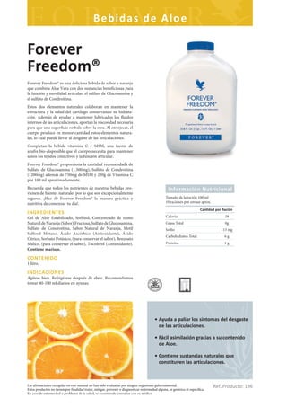 Bebidas de Aloe

Forever
Freedom®
Forever Freedom® es una deliciosa bebida de sabor a naranja
que combina Aloe Vera con dos sustancias beneficiosas para
la función y movilidad articular: el sulfato de Glucosamina y
el sulfato de Condroitina.
Estos dos elementos naturales colaboran en mantener la
estructura y la salud del cartílago conservando su hidrata-
ción. Además de ayudar a mantener lubricados los fluidos
internos de las articulaciones, aportan la viscosidad necesaria
para que una superficie resbale sobre la otra. Al envejecer, el
cuerpo produce en menor cantidad estos elementos natura-
les, lo cual puede llevar al desgaste de las articulaciones.
Completan la bebida vitamina C y MSM, una fuente de
azufre bio-disponible que el cuerpo necesita para mantener
sanos los tejidos conectivos y la función articular.
Forever Freedom® proporciona la cantidad recomendada de
Sulfato de Glucosamina (1.500mg), Sulfato de Condroitina
(1200mg) además de 750mg de MSM y 250g de Vitamina C
por 100 ml aproximadamente.
Recuerda que todos los nutrientes de nuestras bebidas pro-                                          Información Nutricional
vienen de fuentes naturales por lo que son excepcionalmente
seguros. ¡Haz de Forever Freedom® la manera práctica y                                            Tamaño de la ración 100 ml
nutritiva de comenzar tu día!.                                                                    10 raciones por envase aprox.
                                                                                                                           Can dad por Ración
INGREDIENTES
Gel de Aloe Estabilizado, Sorbitol, Concentrado de zumo                                           Calorías                              28
Natural de Naranja (Sabor),Fructosa, Sulfato de Glucosamina,                                      Grasa Total                           0g
Sulfato de Condroitina, Sabor Natural de Naranja, Metil                                           Sodio                               113 mg
Sulfonil Metano, Ácido Ascórbico (Antioxidante), Ácido
                                                                                                  Carbohidratos Total                   6g
Cítrico, Sorbato Potásico, (para conservar el sabor), Benzoato
Sódico, (para conservar el sabor), Tocoferol (Antioxidante).                                      Proteína                              1g
Contiene marisco.

CONTENIDO
1 litro.

INDICACIONES
Agítese bien. Refrigérese después de abrir. Recomendamos
tomar 40-100 ml diarios en ayunas.




                                                                                          • Ayuda a paliar los síntomas del desgaste
                                                                                            de las articulaciones.

                                                                                          • Fácil asimilación gracias a su contenido
                                                                                            de Aloe.

                                                                                          • Contiene sustancias naturales que
                                                                                            constituyen las articulaciones.



Las afirmaciones recogidas en este manual no han sido evaluadas por ningún organismo gubernamental.
Estos productos no tienen por finalidad tratar, mitigar, prevenir o diagnosticar enfermedad alguna, ni genérica ni específica.
                                                                                                                                  Ref. Producto: 196
En caso de enfermedad o problema de la salud, se recomienda consultar con su médico.
 