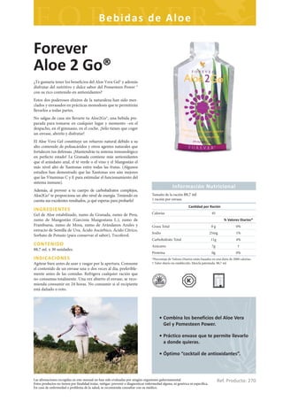 Bebidas de Aloe

Forever
Aloe 2 Go®
¿Te gustaría tener los beneficios del Aloe Vera Gel® y además
disfrutar del nutritivo y dulce sabor del Pomesteen Power ®
con su rico contenido en antioxidantes?
Estos dos poderosos elixires de la naturaleza han sido mez-
clados y envasados en prácticas monodosis que te permitirán
llevarlos a todas partes.
No salgas de casa sin llevarte tu Aloe2Go®, una bebida pre-
parada para tomarse en cualquier lugar y momento –en el
despacho, en el gimnasio, en el coche. ¡Sólo tienes que coger
un envase, abrirlo y disfrutar!
El Aloe Vera Gel constituye un refuerzo natural debido a su
alto contenido de polisacáridos y otros agentes naturales que
fortalecen tus defensas. ¡Mantendrás tu sistema inmunológico
en perfecto estado! La Granada contiene más antioxidantes
que el arándano azul, el té verde o el vino y el Mangostán el
más nivel alto de Xantonas entre todas las frutas. (Algunos
estudios han demostrado que las Xantonas son aún mejores
que las Vitaminas C y E para estimular el funcionamiento del
sistema inmune).
                                                                                                    Información Nutricional
Además, al proveer a tu cuerpo de carbohidratos complejos,
Aloe2Go® te proporciona un alto nivel de energía. Teniendo en                        Tamaño de la ración 88,7 ml
cuenta sus excelentes resultados, ¡a qué esperas para probarlo!                      1 ración por envase.
                                                                                                                Can dad por Ración
INGREDIENTES
Gel de Aloe estabilizado, zumo de Granada, zumo de Pera,                             Calorías                                     45
zumo de Mangostán (Garcinia Mangostana L.), zumo de                                                                                        % Valores Diarios*
Frambuesa, zumo de Mora, zumo de Arándanos Azules y                                  Grasa Total                                 0g                 0%
extracto de Semilla de Uva, Ácido Ascórbico, Ácido Cítrico,
                                                                                     Sodio                                       25mg               1%
Sorbato de Potasio (para conservar el sabor), Tocoferol.
                                                                                     Carbohidrato Total                          11g                4%
CONTENIDO                                                                            Azúcares                                     7g                 †
88,7 ml. x 30 unidades.
                                                                                     Proteína                                     0g                0%
INDICACIONES                                                                         *Porcentaje de Valores Diarios están basados en una dieta de 2000 calorías.
Agítese bien antes de usar y rasgar por la apertura. Consume                         † Valor diario no establecido. Mezcla patentada. 88,7 ml.
el contenido de un envase una o dos veces al día, preferible-
mente antes de las comidas. Refrigera cualquier ración que
no consumas totalmente. Una vez abierto el envase, se reco-
mienda consumir en 24 horas. No consumir si el recipiente
está dañado o roto.




                                                                                          • Combina los beneficios del Aloe Vera
                                                                                            Gel y Pomesteen Power.

                                                                                          • Práctico envase que te permite llevarlo
                                                                                            a donde quieras.

                                                                                          • Óptimo “cocktail de antioxidantes”.



Las afirmaciones recogidas en este manual no han sido evaluadas por ningún organismo gubernamental.
Estos productos no tienen por finalidad tratar, mitigar, prevenir o diagnosticar enfermedad alguna, ni genérica ni específica.
                                                                                                                                       Ref. Producto: 270
En caso de enfermedad o problema de la salud, se recomienda consultar con su médico.
 
