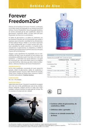 Bebidas de Aloe

Forever
Freedom2Go®
Disfruta de los beneficios de Forever Freedom® combinados
con el sabor exótico de la granada en un cómodo envase fácil
de llevar. Forever Freedom2Go® ofrece los grandes beneficios
de nuestro patentado gel de Aloe estabilizado, además de
glucosamina, condroitina, MSM, y el dulce sabor del zumo
de granada, una fruta rica en antioxidantes.
El sulfato de glucosamina y el sulfato de condroitina son
dos elementos naturales que se ha demostrado que ayudan a
mantener sanas la función y movilidad de las articulaciones.
El Metil Sulfonil Metano (MSM) es una fuente importante
de azufre biodisponible que el cuerpo necesita para man-
tener saludables los tejidos conectivos y la función de las
articulaciones. La glucosamina, la condroitina y el MSM se
combinan para proporcionar la primera línea de acción para
el apoyo de las articulaciones.
Agregue a estos ingredientes las propiedades ricas en anti-
oxidantes del dulce zumo de granada (el cual contiene más                                           Información Nutricional
antioxidantes polifenólicos que el vino tinto, el té verde o los                     Tamaño de la ración 88,7 ml. 1 ración por envase.
arándanos) - ¡y obtendrás una mezcla deliciosa y sin igual!
Sin mencionar que cada ración diaria viene en un elegante                                                      Can dad por Ración          % Valores Diarios*
envase fácil de llevar. ¡Sólo tienes que abrir y beber los abun-                     Calorías                                     60
dantes y deliciosos beneficios del Forever Freedom2Go®!.                             Carbohidrato Total                          14 g               5%

INGREDIENTES                                                                                  Azúcares                           12 g
Gel de Aloe estabilizado, concentrado de zumo natural de                             Proteína                                    <1 g               0%
granada, sulfato de glucosamina, sulfato de condroitina y                            Vitamina C (como ácido ascórbico) 28 mg                       45%
metil sulfonil metano, Fructosa, Sabor Natural de Granada,
                                                                                     Calcio                                      30 mg              3%
Ácido Cítrico, Sorbato de Potasio (para conservar el sabor),
Tocoferol (antioxidante). Contiene marisco.                                          Sodio                                       90 mg              4%
                                                                                     *Porcentaje de Valores Diarios están basados en una dieta de 2000 calorías
CONTENIDO
88,7 ml. x 30 unidades.

INDICACIONES
Agítese bien antes de usar. Consume el contenido de un paquete
una o dos veces al día, preferiblemente antes de las comidas.
Manten refrigerada cualquier porción no usada. Para mejor
resultado, consume la porción no usada antes de 24 horas. No
lo consumas si el envase está roto o dañado.




                                                                                          • Contiene sulfato de glucosamina, de
                                                                                            condroitina y MSM.

                                                                                          • ¡Delicioso sabor a granada!.

                                                                                          • Viene en un cómodo envase fácil
                                                                                            de llevar.



Las afirmaciones recogidas en este manual no han sido evaluadas por ningún organismo gubernamental.
Estos productos no tienen por finalidad tratar, mitigar, prevenir o diagnosticar enfermedad alguna, ni genérica ni específica.
                                                                                                                                        Ref. Producto: 306
En caso de enfermedad o problema de la salud, se recomienda consultar con su médico.
 