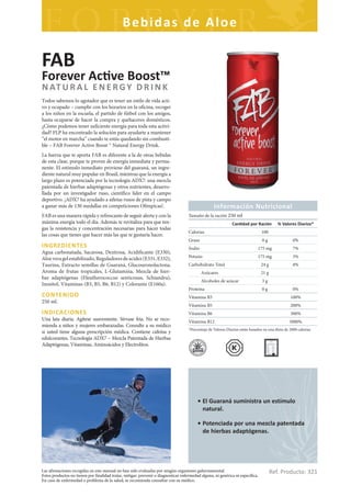 Bebidas de Aloe

FAB
Forever Ac ve Boost™
N AT U R A L E N E R G Y D R I N K
Todos sabemos lo agotador que es tener un estilo de vida acti-
vo y ocupado – cumplir con los horarios en la oficina, recoger
a los niños en la escuela, el partido de fútbol con los amigos,
hasta ocuparse de hacer la compra y quehaceres domésticos.
¿Cómo podemos tener suficiente energía para toda esta activi-
dad? FLP ha encontrado la solución para ayudarte a mantener
“el motor en marcha” cuando te estás quedando sin combusti-
ble – FAB Forever Active Boost ™ Natural Energy Drink.
La fuerza que te aporta FAB es diferente a la de otras bebidas
de esta clase, porque te provee de energía inmediata y perma-
nente. El estímulo inmediato proviene del guaraná, un ingre-
diente natural muy popular en Brasil, mientras que la energía a
largo plazo es potenciada por la tecnología ADX7: una mezcla
patentada de hierbas adaptógenas y otros nutrientes, desarro-
llada por un investigador ruso, científico líder en el campo
deportivo. ¡ADX7 ha ayudado a atletas rusos de pista y campo
a ganar más de 130 medallas en competiciones Olímpicas!.                                            Información Nutricional
FAB es una manera rápida y refrescante de seguir alerta y con la                     Tamaño de la ración 250 ml
máxima energía todo el día. Además te revitaliza para que ten-                                                 Can dad por Ración          % Valores Diarios*
gas la resistencia y concentración necesarias para hacer todas
                                                                                     Calorias                                    100
las cosas que tienes que hacer más las que te gustaría hacer.
                                                                                     Grasa                                       0g                 0%
INGREDIENTES                                                                         Sodio                                     175 mg               7%
Agua carbonatada, Sacarosa, Dextrosa, Acidificante (E330),
Aloe vera gel estabilizado, Reguladores de acidez (E331, E332),                      Potasio                                   175 mg               5%
Taurina, Extracto semillas de Guaraná, Glucouronolactona,                            Carbohidrato Total                          24 g               8%
Aroma de frutas tropicales, L-Glutamina, Mezcla de hier-                                     Azúcares                            21 g
bas adaptógenas (Eleutherococcus senticosus, Schiandra),
                                                                                             Alcoholes de azúcar                 3g
Inositol, Vitaminas (B3, B5, B6, B12) y Colorante (E160a).
                                                                                     Proteína                                    0g                 0%
CONTENIDO                                                                            Vitamina B3                                                  100%
250 ml.
                                                                                     Vitamina B5                                                  200%
INDICACIONES                                                                         Vitamina B6                                                  300%
Una lata diaria. Agítese suavemente. Sírvase fría. No se reco-                       Vitamina B12                                                 3000%
mienda a niños y mujeres embarazadas. Consulte a su médico
                                                                                     *Porcentaje de Valores Diarios están basados en una dieta de 2000 calorías
si usted tiene alguna prescripción médica. Contiene cafeína y
edulcorantes. Tecnología ADX7 – Mezcla Patentada de Hierbas
Adaptógenas, Vitaminas, Aminoácidos y Electrolitos.




                                                                                          • El Guaraná suministra un estímulo
                                                                                            natural.

                                                                                          • Potenciada por una mezcla patentada
                                                                                            de hierbas adaptógenas.




Las afirmaciones recogidas en este manual no han sido evaluadas por ningún organismo gubernamental.
Estos productos no tienen por finalidad tratar, mitigar, prevenir o diagnosticar enfermedad alguna, ni genérica ni específica.
                                                                                                                                        Ref. Producto: 321
En caso de enfermedad o problema de la salud, se recomienda consultar con su médico.
 