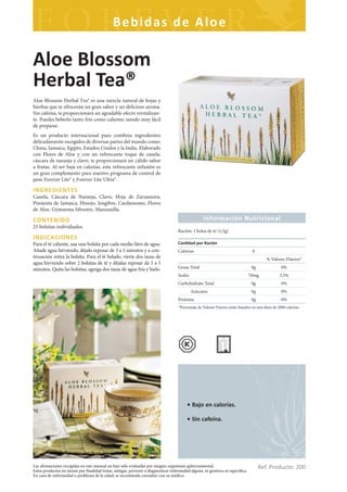 Bebidas de Aloe

Aloe Blossom
Herbal Tea®
Aloe Blossom Herbal Tea® es una mezcla natural de hojas y
hierbas que te ofrecerán un gran sabor y un delicioso aroma.
Sin cafeína, te proporcionará un agradable efecto revitalizan-
te. Puedes beberlo tanto frío como caliente; siendo muy fácil
de preparar.
Es un producto internacional pues combina ingredientes
delicadamente escogidos de diversas partes del mundo como:
China, Jamaica, Egipto, Estados Unidos y la India. Elaborado
con Flores de Aloe y con un refrescante toque de canela,
cáscara de naranja y clavo, te proporcionará un cálido sabor
a frutas. Al ser baja en calorías, esta refrescante infusión es
un gran complemento para nuestro programa de control de
peso Forever Lite® y Forever Lite Ultra®.

INGREDIENTES
Canela, Cáscara de Naranja, Clavo, Hoja de Zarzamora,
Pimienta de Jamaica, Hinojo, Jengibre, Cardamomo, Flores
de Aloe, Gymnema Silvestre, Manzanilla.

CONTENIDO                                                                                           Información Nutricional
25 bolsitas individuales.
                                                                                     Ración: 1 bolsa de té (1,5g)
INDICACIONES
Para el té caliente, usa una bolsita por cada medio litro de agua.                   Can dad por Ración
Añade agua hirviendo, déjalo reposar de 3 a 5 minutos y a con-                       Calorías                                     0
tinuación retira la bolsita. Para el té helado, vierte dos tazas de                                                                        % Valores Diarios*
agua hirviendo sobre 2 bolsitas de té y déjalas reposar de 3 a 5
minutos. Quita las bolsitas, agrega dos tazas de agua fría y hielo.                  Grasa Total                                  0g                0%
                                                                                     Sodio                                       70mg              3,5%
                                                                                     Carbohidrato Total                           0g                0%
                                                                                             Azúcares                             0g                0%
                                                                                     Proteína                                     0g                0%
                                                                                     *Porcentaje de Valores Diarios están basados en una dieta de 2000 calorías




                                                                                          • Bajo en calorías.

                                                                                          • Sin cafeína.




Las afirmaciones recogidas en este manual no han sido evaluadas por ningún organismo gubernamental.
Estos productos no tienen por finalidad tratar, mitigar, prevenir o diagnosticar enfermedad alguna, ni genérica ni específica.
                                                                                                                                       Ref. Producto: 200
En caso de enfermedad o problema de la salud, se recomienda consultar con su médico.
 