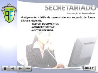 Introdução ao Secretariado
Introdução ao Secretariado

•Antigamente a idéia de secretariado era encarada de forma
básica e resumida.
- REDIGIR DOCUMENTOS
- ATENDER TELEFONE
- ANOTAR RECADOS

AULA 01

 