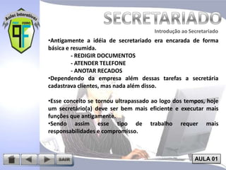 Introdução ao Secretariado
Introdução ao Secretariado

•Antigamente a idéia de secretariado era encarada de forma
básica e resumida.
- REDIGIR DOCUMENTOS
- ATENDER TELEFONE
- ANOTAR RECADOS
•Dependendo da empresa além dessas tarefas a secretária
cadastrava clientes, mas nada além disso.
•Esse conceito se tornou ultrapassado ao logo dos tempos, hoje
um secretário(a) deve ser bem mais eficiente e executar mais
funções que antigamente.
•Sendo assim esse tipo de trabalho requer mais
responsabilidades e compromisso.

AULA 01

 