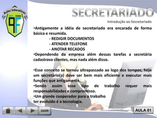 Introdução ao Secretariado
Introdução ao Secretariado

•Antigamente a idéia de secretariado era encarada de forma
básica e resumida.
- REDIGIR DOCUMENTOS
- ATENDER TELEFONE
- ANOTAR RECADOS
•Dependendo da empresa além dessas tarefas a secretária
cadastrava clientes, mas nada além disso.
•Esse conceito se tornou ultrapassado ao logo dos tempos, hoje
um secretário(a) deve ser bem mais eficiente e executar mais
funções que antigamente.
•Sendo assim esse tipo de trabalho requer mais
responsabilidades e compromisso.
•Um grande cooperador para o trabalho
ter evoluído é a tecnologia.
AULA 01

 