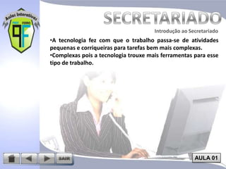 Introdução ao Secretariado
Introdução ao Secretariado

•A tecnologia fez com que o trabalho passa-se de atividades
pequenas e corriqueiras para tarefas bem mais complexas.
•Complexas pois a tecnologia trouxe mais ferramentas para esse
tipo de trabalho.

AULA 01

 
