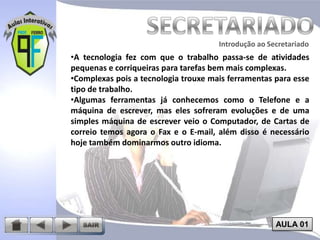 Introdução ao Secretariado
Introdução ao Secretariado

•A tecnologia fez com que o trabalho passa-se de atividades
pequenas e corriqueiras para tarefas bem mais complexas.
•Complexas pois a tecnologia trouxe mais ferramentas para esse
tipo de trabalho.
•Algumas ferramentas já conhecemos como o Telefone e a
máquina de escrever, mas eles sofreram evoluções e de uma
simples máquina de escrever veio o Computador, de Cartas de
correio temos agora o Fax e o E-mail, além disso é necessário
hoje também dominarmos outro idioma.

AULA 01

 