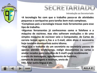 Introdução ao Secretariado
Introdução ao Secretariado

•A tecnologia fez com que o trabalho passa-se de atividades
pequenas e corriqueiras para tarefas bem mais complexas.
•Complexas pois a tecnologia trouxe mais ferramentas para esse
tipo de trabalho.
•Algumas ferramentas já conhecemos como o Telefone e a
máquina de escrever, mas eles sofreram evoluções e de uma
simples máquina de escrever veio o Computador, de Cartas de
correio temos agora o Fax e o E-mail, além disso é necessário
hoje também dominarmos outro idioma.
•Veja que o trabalho de um secretário ou secretária passou de
apenas atender telefonemas, redigir documentos ou cartas e
anotar recados para consultas de E-mail’s para recebimento
e envio de mensagens, agendamento de horários,
compra de passagens e reservas, envio de
FAX, falar outra língua e etc.
AULA 01

 