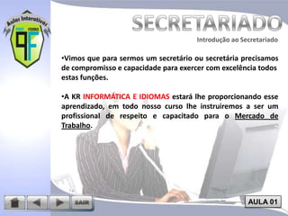 Introdução ao Secretariado
Introdução ao Secretariado

•Vimos que para sermos um secretário ou secretária precisamos
de compromisso e capacidade para exercer com excelência todos
estas funções.

•A KR INFORMÁTICA E IDIOMAS estará lhe proporcionando esse
aprendizado, em todo nosso curso lhe instruiremos a ser um
profissional de respeito e capacitado para o Mercado de
Trabalho.

AULA 01

 