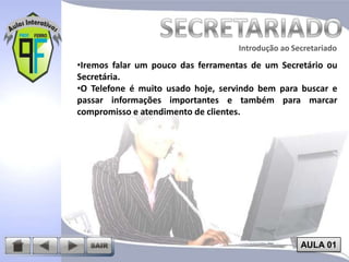 Introdução ao Secretariado
Introdução ao Secretariado

•Iremos falar um pouco das ferramentas de um Secretário ou
Secretária.
•O Telefone é muito usado hoje, servindo bem para buscar e
passar informações importantes e também para marcar
compromisso e atendimento de clientes.

AULA 01

 