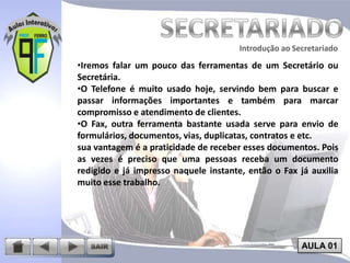 Introdução ao Secretariado
Introdução ao Secretariado

•Iremos falar um pouco das ferramentas de um Secretário ou
Secretária.
•O Telefone é muito usado hoje, servindo bem para buscar e
passar informações importantes e também para marcar
compromisso e atendimento de clientes.
•O Fax, outra ferramenta bastante usada serve para envio de
formulários, documentos, vias, duplicatas, contratos e etc.
sua vantagem é a praticidade de receber esses documentos. Pois
as vezes é preciso que uma pessoas receba um documento
redigido e já impresso naquele instante, então o Fax já auxilia
muito esse trabalho.

AULA 01

 