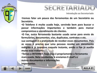 Introdução ao Secretariado
Introdução ao Secretariado

•Iremos falar um pouco das ferramentas de um Secretário ou
Secretária.
•O Telefone é muito usado hoje, servindo bem para buscar e
passar informações importantes e também para marcar
compromisso e atendimento de clientes.
•O Fax, outra ferramenta bastante usada serve para envio de
formulários, documentos, vias, duplicatas, contratos e etc.
sua vantagem é a praticidade de receber esses documentos. Pois
as vezes é preciso que uma pessoas receba um documento
redigido e já impresso naquele instante, então o Fax já auxilia
muito esse trabalho.
•Temos a INTERNET, hoje essa é propriamente a ferramenta
mais usada. Nela recebemos e enviamos E-mail’s e
outros documentos e informações
importantes.
AULA 01

 