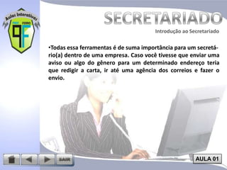 Introdução ao Secretariado
Introdução ao Secretariado

•Todas essa ferramentas é de suma importância para um secretário(a) dentro de uma empresa. Caso você tivesse que enviar uma
aviso ou algo do gênero para um determinado endereço teria
que redigir a carta, ir até uma agência dos correios e fazer o
envio.

AULA 01

 