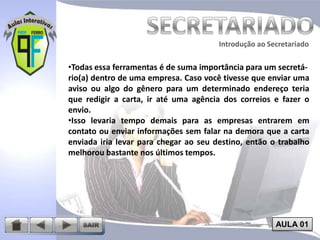 Introdução ao Secretariado
Introdução ao Secretariado

•Todas essa ferramentas é de suma importância para um secretário(a) dentro de uma empresa. Caso você tivesse que enviar uma
aviso ou algo do gênero para um determinado endereço teria
que redigir a carta, ir até uma agência dos correios e fazer o
envio.
•Isso levaria tempo demais para as empresas entrarem em
contato ou enviar informações sem falar na demora que a carta
enviada iria levar para chegar ao seu destino, então o trabalho
melhorou bastante nos últimos tempos.

AULA 01

 