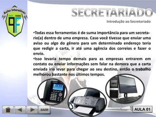 Introdução ao Secretariado
Introdução ao Secretariado

•Todas essa ferramentas é de suma importância para um secretario(a) dentro de uma empresa. Caso você tivesse que enviar uma
aviso ou algo do gênero para um determinado endereço teria
que redigir a carta, ir até uma agência dos correios e fazer o
envio.
•Isso levaria tempo demais para as empresas entrarem em
contato ou enviar informações sem falar na demora que a carta
enviada iria levar para chegar ao seu destino, então o trabalho
melhorou bastante nos últimos tempos.

AULA 01

 