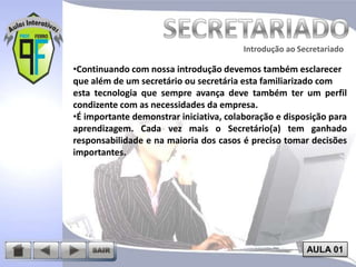 Introdução ao Secretariado
Introdução ao Secretariado

•Continuando com nossa introdução devemos também esclarecer
que além de um secretário ou secretária esta familiarizado com
esta tecnologia que sempre avança deve também ter um perfil
condizente com as necessidades da empresa.
•É importante demonstrar iniciativa, colaboração e disposição para
aprendizagem. Cada vez mais o Secretário(a) tem ganhado
responsabilidade e na maioria dos casos é preciso tomar decisões
importantes.

AULA 01

 