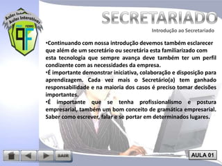 Introdução ao Secretariado
Introdução ao Secretariado

•Continuando com nossa introdução devemos também esclarecer
que além de um secretário ou secretária esta familiarizado com
esta tecnologia que sempre avança deve também ter um perfil
condizente com as necessidades da empresa.
•É importante demonstrar iniciativa, colaboração e disposição para
aprendizagem. Cada vez mais o Secretário(a) tem ganhado
responsabilidade e na maioria dos casos é preciso tomar decisões
importantes.
•É importante que se tenha profissionalismo e postura
empresarial, também um bom conceito de gramática empresarial.
Saber como escrever, falar e se portar em determinados lugares.

AULA 01

 
