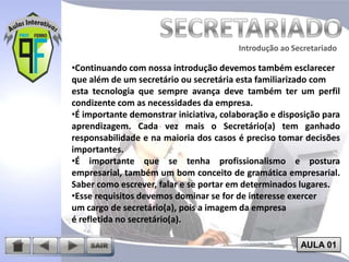 Introdução ao Secretariado
Introdução ao Secretariado

•Continuando com nossa introdução devemos também esclarecer
que além de um secretário ou secretária esta familiarizado com
esta tecnologia que sempre avança deve também ter um perfil
condizente com as necessidades da empresa.
•É importante demonstrar iniciativa, colaboração e disposição para
aprendizagem. Cada vez mais o Secretário(a) tem ganhado
responsabilidade e na maioria dos casos é preciso tomar decisões
importantes.
•É importante que se tenha profissionalismo e postura
empresarial, também um bom conceito de gramática empresarial.
Saber como escrever, falar e se portar em determinados lugares.
•Esse requisitos devemos dominar se for de interesse exercer
um cargo de secretário(a), pois a imagem da empresa
é refletida no secretário(a).
AULA 01

 