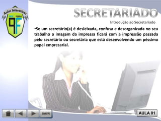 Introdução ao Secretariado
Introdução ao Secretariado

•Se um secretário(a) é desleixada, confusa e desorganizada no seu
trabalho a imagem da impressa ficará com a impressão passada
pelo secretário ou secretária que está desenvolvendo um péssimo
papel empresarial.

AULA 01

 