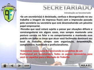 Introdução ao Secretariado
Introdução ao Secretariado

•Se um secretário(a) é desleixada, confusa e desorganizada no seu
trabalho a imagem da impressa ficará com a impressão passada
pelo secretário ou secretária que está desenvolvendo um péssimo
papel empresarial.
•Perceba que você estará sujeito a passar por situações difíceis e
constrangedoras em alguns casos, mas sempre mantendo uma
postura correta no falar e no comportamento e mantendo esse
padrão em todas as áreas que atuar você facilmente dominará seu
local de trabalho sempre com organização, determinação,
compromisso, humildade e profissionalismo.
•Estaremos nesse curso lhe ensinando os caminhos de um
Profissional em Secretariado. Todos os passos necessários para
você se capacitar para o Mercado de Trabalho.
AULA 01

 