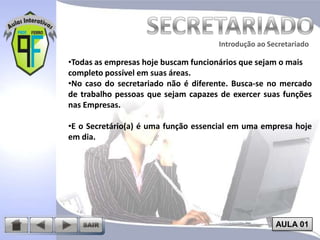 Introdução ao Secretariado
Introdução ao Secretariado

•Todas as empresas hoje buscam funcionários que sejam o mais
completo possível em suas áreas.
•No caso do secretariado não é diferente. Busca-se no mercado
de trabalho pessoas que sejam capazes de exercer suas funções
nas Empresas.

•E o Secretário(a) é uma função essencial em uma empresa hoje
em dia.

AULA 01

 