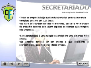 Introdução ao Secretariado
Introdução ao Secretariado

•Todas as empresas hoje buscam funcionários que sejam o mais
completo possível em suas áreas.
•No caso do secretariado não é diferente. Busca-se no mercado
de trabalho pessoas que sejam capazes de exercer suas funções
nas Empresas.

•E o Secretário(a) é uma função essencial em uma empresa hoje
em dia.
•No entanto deve-se ter em mente o que realmente o
secretário(a) é, para não criar idéias erradas.

AULA 01

 
