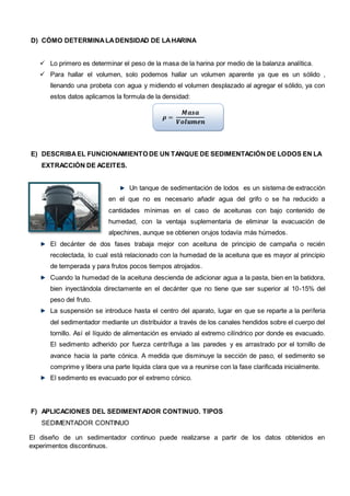 D) CÓMO DETERMINALADENSIDAD DE LAHARINA
 Lo primero es determinar el peso de la masa de la harina por medio de la balanza analítica.
 Para hallar el volumen, solo podemos hallar un volumen aparente ya que es un sólido ,
llenando una probeta con agua y midiendo el volumen desplazado al agregar el sólido, ya con
estos datos aplicamos la formula de la densidad:
𝝆 =
𝑴𝒂𝒔𝒂
𝑽𝒐𝒍𝒖𝒎𝒆𝒏
E) DESCRIBAEL FUNCIONAMIENTO DE UN TANQUE DE SEDIMENTACIÓN DE LODOS EN LA
EXTRACCIÓN DE ACEITES.
Un tanque de sedimentación de lodos es un sistema de extracción
en el que no es necesario añadir agua del grifo o se ha reducido a
cantidades mínimas en el caso de aceitunas con bajo contenido de
humedad, con la ventaja suplementaria de eliminar la evacuación de
alpechines, aunque se obtienen orujos todavía más húmedos.
El decánter de dos fases trabaja mejor con aceituna de principio de campaña o recién
recolectada, lo cual está relacionado con la humedad de la aceituna que es mayor al principio
de temperada y para frutos pocos tiempos atrojados.
Cuando la humedad de la aceituna descienda de adicionar agua a la pasta, bien en la batidora,
bien inyectándola directamente en el decánter que no tiene que ser superior al 10-15% del
peso del fruto.
La suspensión se introduce hasta el centro del aparato, lugar en que se reparte a la periferia
del sedimentador mediante un distribuidor a través de los canales hendidos sobre el cuerpo del
tornillo. Así el líquido de alimentación es enviado al extremo cilíndrico por donde es evacuado.
El sedimento adherido por fuerza centrífuga a las paredes y es arrastrado por el tornillo de
avance hacia la parte cónica. A medida que disminuye la sección de paso, el sedimento se
comprime y libera una parte liquida clara que va a reunirse con la fase clarificada inicialmente.
El sedimento es evacuado por el extremo cónico.
F) APLICACIONES DEL SEDIMENTADOR CONTINUO. TIPOS
SEDIMENTADOR CONTINUO
El diseño de un sedimentador continuo puede realizarse a partir de los datos obtenidos en
experimentos discontinuos.
 