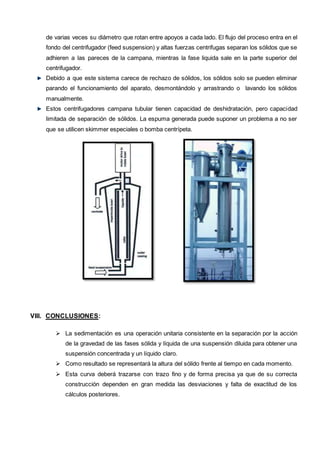 de varias veces su diámetro que rotan entre apoyos a cada lado. El flujo del proceso entra en el
fondo del centrifugador (feed suspension) y altas fuerzas centrifugas separan los sólidos que se
adhieren a las pareces de la campana, mientras la fase liquida sale en la parte superior del
centrifugador.
Debido a que este sistema carece de rechazo de sólidos, los sólidos solo se pueden eliminar
parando el funcionamiento del aparato, desmontándolo y arrastrando o lavando los sólidos
manualmente.
Estos centrifugadores campana tubular tienen capacidad de deshidratación, pero capacidad
limitada de separación de sólidos. La espuma generada puede suponer un problema a no ser
que se utilicen skimmer especiales o bomba centrípeta.
VIII. CONCLUSIONES:
 La sedimentación es una operación unitaria consistente en la separación por la acción
de la gravedad de las fases sólida y líquida de una suspensión diluida para obtener una
suspensión concentrada y un líquido claro.
 Como resultado se representará la altura del sólido frente al tiempo en cada momento.
 Esta curva deberá trazarse con trazo fino y de forma precisa ya que de su correcta
construcción dependen en gran medida las desviaciones y falta de exactitud de los
cálculos posteriores.
 