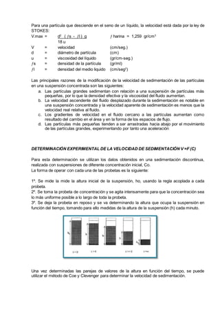 Para una partícula que desciende en el seno de un líquido, la velocidad está dada por la ley de
STOKES:
V.max = d2
( s - l ) g  harina = 1,259 gr/cm3
18 u
V = velocidad (cm/seg.)
d = diámetro de partícula (cm)
u = viscosidad del líquido (gr/cm-seg.)
s = densidad de la partícula (gr/ml)
l = densidad del medio liquido (cm/seg2
)
Las principales razones de la modificación de la velocidad de sedimentación de las partículas
en una suspensión concentrada son las siguientes:
a. Las partículas grandes sedimentan con relación a una suspensión de partículas más
pequeñas, por lo que la densidad efectiva y la viscosidad del fluido aumentan.
b. La velocidad ascendente del fluido desplazado durante la sedimentación es notable en
una suspensión concentrada y la velocidad aparente de sedimentación es menos que la
velocidad real relativa al fluido.
c. Los gradientes de velocidad en el fluido cercano a las partículas aumentan como
resultado del cambio en el área y en la forma de los espacios de flujo.
d. Las partículas más pequeñas tienden a ser arrastradas hacia abajo por el movimiento
de las partículas grandes, experimentando por tanto una aceleración
DETERMINACIÓN EXPERIMENTAL DE LA VELOCIDAD DE SEDIMENTACIÓN V =F (C)
Para esta determinación se utilizan los datos obtenidos en una sedimentación discontinua,
realizada con suspensiones de diferente concentración inicial, Co.
La forma de operar con cada una de las probetas es la siguiente:
1º. Se mide la mide la altura inicial de la suspensión, ho, usando la regla acoplada a cada
probeta.
2º. Se toma la probeta de concentración y se agita intensamente para que la concentración sea
lo más uniforme posible a lo largo de toda la probeta.
3º. Se deja la probeta en reposo y se va determinando la altura que ocupa la suspensión en
función del tiempo, tomando para ello medidas de la altura de la suspensión (h) cada minuto.
Una vez determinadas las parejas de valores de la altura en función del tiempo, se puede
utilizar el método de Coe y Clevenger para determinar la velocidad de sedimentación.
 