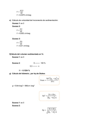 𝑉 =
42,9
60
𝑉 =0,3575 cm/seg
e) Cálculo de velocidad del incremento de sedimentación:
Suceso 1: es 0
Suceso 2:
𝑉 =
0,3
60
𝑉 =0,005 cm/seg
Suceso 3:
𝑉 =
0,6
60
𝑉 =0,01 cm/seg
f)Cálculo del volumen sedimentado en %:
Suceso 1: es 0
Suceso 2: 9 -------- 100 %
0,3 -------- x
X = 6.1224 %
g) Cálculo del diámetro , por ley de Stokes
Vmax =
Dp2 (ρρ − ρl) g
18 u
g = 9.8m/seg2
= 980cm /seg2
Dp2 =
Vt × 18 u
(ρρ − ρl) g
Suceso 1: es 0
Suceso 2:
Dp = √
Vt × 18 u
(ρρ − ρl) g
 