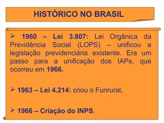 HISTÓRICO NO BRASIL
 1960 – Lei 3.807: Lei Orgânica da
Previdência Social (LOPS) – unificou a
legislação previdenciária e...