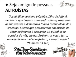 ● Seja amigo de pessoas
ALTRUÍSTAS
“Josué, filho de Num, e Calebe, filho de Jefoné,
dentre os que haviam observado a terra, rasgaram
as suas vestes e disseram a toda à comunidade dos
israelitas: A terra que percorremos em missão de
reconhecimento é excelente. Se o Senhor se
agradar de nós, ele nos fará entrar nessa terra,
onde há leite e mel com fartura, e a dará a nós.”
(Números 14.6-8)
 