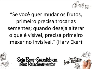 “Se você quer mudar os frutos,
primeiro precisa trocar as
sementes; quando deseja alterar
o que é visível, precisa primeiro
mexer no invisível.” (Harv Eker)
 