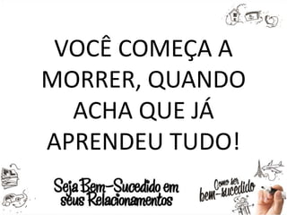 VOCÊ COMEÇA A
MORRER, QUANDO
ACHA QUE JÁ
APRENDEU TUDO!
 