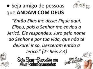 ● Seja amigo de pessoas
que ANDAM COM DEUS
“Então Elias lhe disse: Fique aqui,
Eliseu, pois o Senhor me enviou a
Jericó. Ele respondeu: Juro pelo nome
do Senhor e por tua vida, que não te
deixarei ir só. Desceram então a
Jericó.” (2º Reis 2.4)
 