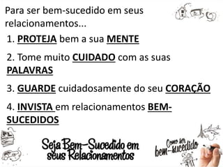 Para ser bem-sucedido em seus
relacionamentos...
1. PROTEJA bem a sua MENTE
2. Tome muito CUIDADO com as suas
PALAVRAS
3. GUARDE cuidadosamente do seu CORAÇÃO
4. INVISTA em relacionamentos BEM-
SUCEDIDOS
 
