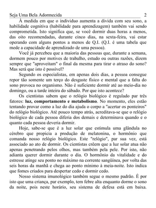 Seja Uma Bela Adormecida                                               2
      À medida em que o individuo aumenta a divida com seu sono, a
habilidade cognitiva (habilidade para aprendizagem) também vai sendo
comprometida. Isto significa que, se você dormir duas horas a menos,
das oito recomendadas, durante cinco dias, na sexta-feira, vai estar
operando com alguns pontos a menos de Q.I. (Q.I. é uma tabela que
mede a capacidade de aprendizado de uma pessoa).
      Você já percebeu que a maioria das pessoas que, durante a semana,
dormem pouco por motives de trabalho, estudo ou outras razões, dizem
sempre que "aproveitam" o final da mesma para tirar o atraso do sono?
Mas será que isto é possível?
      Segundo os especialistas, em apenas dois dias, a pessoa consegue
repor tão somente um terço do desgaste físico e mental que a falta do
sono provoca no organismo. Não é suficiente dormir até ao meio-dia no
domingo, ou a tarde inteira do sábado. Por que isto acontece?
      Os cientistas sabem que o relógio biológico é regulado par três
fatores: luz, comportamento e metabolismo. No momento, eles estão
tentando provar como a luz do dia ajuda o corpo a "acertar os ponteiros"
do relógio biológico. Até pouco tempo atrás, acreditava-se que o relógio
biológico de cada pessoa diferia dos demais e determinava quando e o
quanto cada pessoa deveria dormir.
      Hoje, sabe-se que é a luz solar que estimula uma glândula no
cérebro que propicia a produção de melatonina, o hormônio que
comanda nosso relógio biológico. Este "relógio", par sua vez, está
associado ao ato de dormir. Os cientistas crêem que a luz solar atua não
apenas penetrando pelos olhos, mas também pela pele. Por isto, não
adianta querer dormir durante o dia. O hormônio da vitalidade e do
estresse atinge seu ponto no máximo na corrente sangüínea, por volta das
seis horas da manhã e chega ao ponto mínimo à meia-noite. Isto indica
que fomes criados para despertar cedo e dormir cedo.
      Nosso sistema imunológico também segue o mesmo padrão. É por
isto que uma criança, par exemplo, tem febre alta enquanto dorme o sono
da noite, pois neste horário, seu sistema de defesa está em baixa.
 