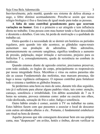 Seja Uma Bela Adormecida                                                  3
Inevitavelmente, pela manhã, quando seu sistema de defesa alcança o
auge, a febre diminui acentuadamente. Percebe-se assim que nosso
relógio biológico é fixo e funciona de igual modo para todas as pessoas.
      A falta de sono contribui grandemente para que ocorram
variações no humor. Este é o primeiro a ser atingido e tem influência
direta no trabalho. Uma pessoa com mau humor tende a ficar descuidada
e desatenta a detalhes. Com isto, há perda de motivação e a qualidade do
trabalho cai.
      Outra questão é a necessidade de se dormir em horários ou períodos
regulares, pois quando isto não acontece, as glândulas supra-renais
aumentam sua produção de adrenalina. Mais adrenalina,
permanentemente na corrente sangüínea, significa tendência a aumento
de pressão, palpitação, major irritação e nervosismo, prejuízo para os
linfócitos T e, conseqüentemente, queda de resistência no combate às
moléstias.
      Quando estamos diante de agressão exterior, precisamos preservar,
com todo cuidado, os órgãos do corpo, principalmente os responsáveis
par nossa integridade física. Micróbios e vírus ou outros parasitas não
são as causas Fundamentals das moléstias, mas marcam presença, tão
logo a nossa vigilância enfraquece. O repouso contribui para fortalecer
todo o sistema e também os glóbulos brancos.
      Se perdermos uma hora ou mais de sono, durante três dias seguidos,
isto já é suficiente para alterar alguns padrões vitais, tais como: atenção,
cansaço, sonolência e irritabilidade. Um débito acumulado de 7 ou 8
horas na semana, provoca sintomas como: ardor ou coceira nos olhos,
visão desfocada, sensação de frio e calor, fadiga e sonolência.
      Outro hábito errado é comer, assistir à TV ou trabalhar na cama.
Estes hábitos fazem com que passemos a associar o local de descanso
com outras atividades alheias a ele.. Portanto, é fundamental estabelecer
um ritual na hora de dormir.
      Aquelas pessoas que não conseguem descansar bem em sua própria
cama, mas "despencam" em aviões, hotéis e ônibus, devem verificar se
 