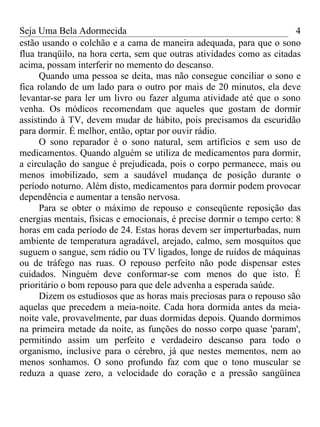 Seja Uma Bela Adormecida                                                4
estão usando o colchão e a cama de maneira adequada, para que o sono
flua tranqüilo, na hora certa, sem que outras atividades como as citadas
acima, possam interferir no memento do descanso.
      Quando uma pessoa se deita, mas não consegue conciliar o sono e
fica rolando de um lado para o outro por mais de 20 minutos, ela deve
levantar-se para ler um livro ou fazer alguma atividade até que o sono
venha. Os módicos recomendam que aqueles que gostam de dormir
assistindo à TV, devem mudar de hábito, pois precisamos da escuridão
para dormir. É melhor, então, optar por ouvir rádio.
      O sono reparador é o sono natural, sem artifícios e sem uso de
medicamentos. Quando alguém se utiliza de medicamentos para dormir,
a circulação do sangue é prejudicada, pois o corpo permanece, mais ou
menos imobilizado, sem a saudável mudança de posição durante o
período noturno. Além disto, medicamentos para dormir podem provocar
dependência e aumentar a tensão nervosa.
      Para se obter o máximo de repouso e conseqüente reposição das
energias mentais, físicas e emocionais, é precise dormir o tempo certo: 8
horas em cada período de 24. Estas horas devem ser imperturbadas, num
ambiente de temperatura agradável, arejado, calmo, sem mosquitos que
suguem o sangue, sem rádio ou TV ligados, longe de ruídos de máquinas
ou de tráfego nas ruas. O repouso perfeito não pode dispensar estes
cuidados. Ninguém deve conformar-se com menos do que isto. É
prioritário o bom repouso para que dele advenha a esperada saúde.
      Dizem os estudiosos que as horas mais preciosas para o repouso são
aquelas que precedem a meia-noite. Cada hora dormida antes da meia-
noite vale, provavelmente, par duas dormidas depois. Quando dormimos
na primeira metade da noite, as funções do nosso corpo quase 'param',
permitindo assim um perfeito e verdadeiro descanso para todo o
organismo, inclusive para o cérebro, já que nestes mementos, nem ao
menos sonhamos. O sono profundo faz com que o tono muscular se
reduza a quase zero, a velocidade do coração e a pressão sangüínea
 