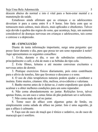 Seja Uma Bela Adormecida                                              5
descem abaixo do normal e isto é vital para o bem-estar mental e a
manutenção da saúde.
     Estudiosos ainda afirmam que as crianças e os adolescentes
deveriam ir para a cama entre 8 e 9 horas. Isto faria com que se
tornassem mais calmos, mais dóceis, mais aplicados e obedientes. Talvez
seja devido à quebra das regras do sono, que aconteça, hoje, um aumento
considerável de doenças nervosas em crianças e adolescentes, tais como
o estresse e a depressão.

     III - CONCLUSÃO
     Diante de tanta informação importante, surge uma pergunta: que
posso fazer durante o dia, para que possa ter um sono reparador à noite?
Aqui apresentamos os seguintes conselhos:
     1. Evite, durante o dia, o uso de substâncias estimulantes,
principalmente o café, o chá de mate e as bebidas do tipo cola.
     2. Evite filmes, leituras e até mesmo conversas excitantes e
nervosas antes de dormir.
     3. Pratique exercícios físicos diariamente, pois estes contribuem
para o alívio de tensões, fato que favorece o descanso e o sono.
     4. O uso de chás terapêuticos naturais podem ajudar a combater a
insônia. Entre muitos, citamos: tília, melissa, erva-cidreira e valeriana.
     5. Banho morno antes de ir deitar-se, é outro expediente que ajuda a
acalmar e a obter melhores condições para um sono reparador.
     6. Não coma abundantemente no jantar. Refeições leves, talvez
apenas frutas, ou um suco e umas fatias de pão poderiam ser o suficiente.
     7. Não coma nada de sal no jantar.
     8. Tome suco de alface com algumas gotas de limão, ou
simplesmente coma salada de alface no jantar. Isto é uma sugestão, já
que a alface é calmante.
     9. Faça uso do suco de maçã que é tônico e sedativo, ou do suco de
maracujá que é sonífero.
 