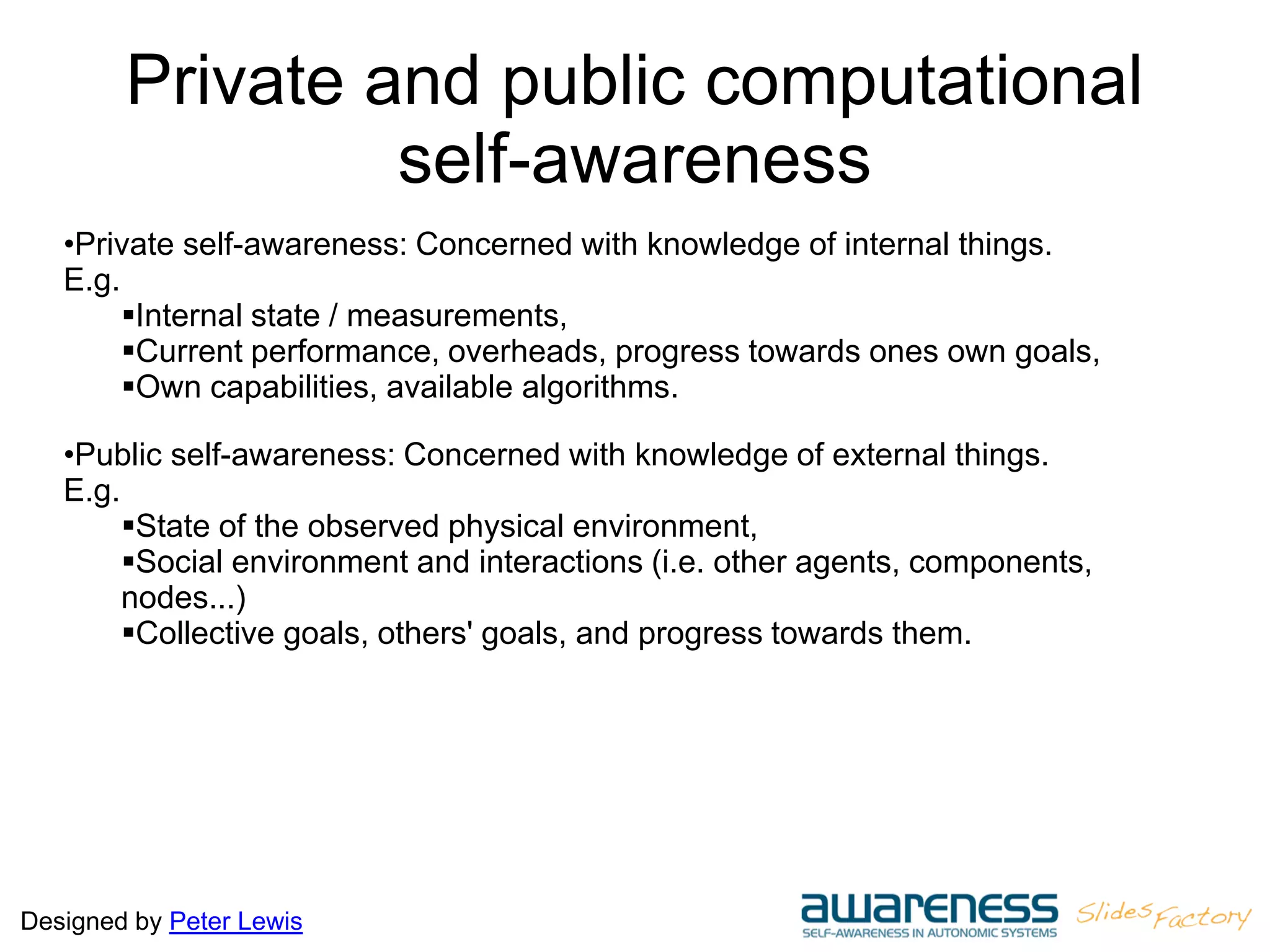 Designed by Peter Lewis
Private and public computational
self-awareness
•Private self-awareness: Concerned with knowledge of internal things.
E.g.
Internal state / measurements,
Current performance, overheads, progress towards ones own goals,
Own capabilities, available algorithms.
•Public self-awareness: Concerned with knowledge of external things.
E.g.
State of the observed physical environment,
Social environment and interactions (i.e. other agents, components,
nodes...)
Collective goals, others' goals, and progress towards them.
 
