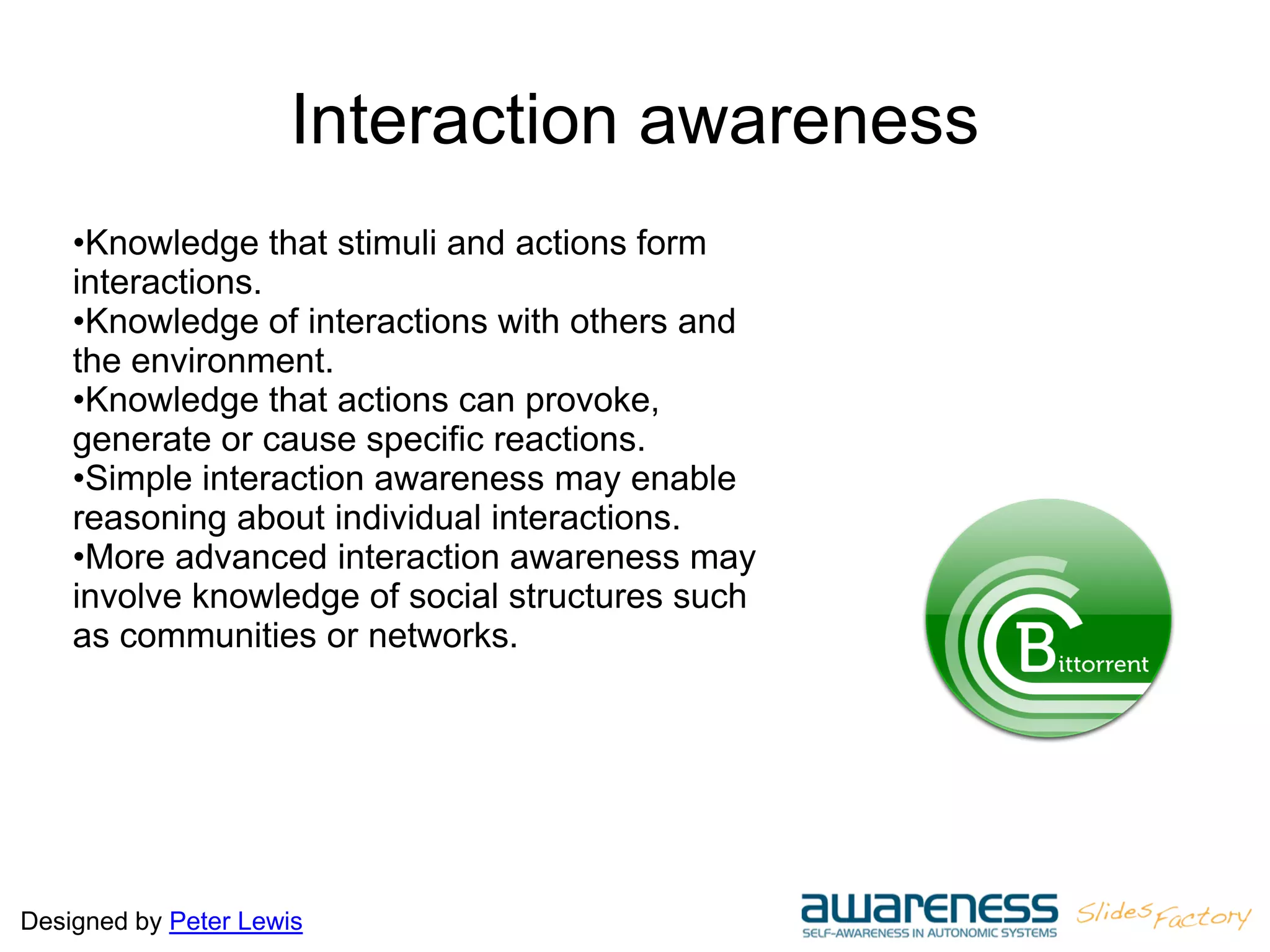 Designed by Peter Lewis
Interaction awareness
•Knowledge that stimuli and actions form
interactions.
•Knowledge of interactions with others and
the environment.
•Knowledge that actions can provoke,
generate or cause specific reactions.
•Simple interaction awareness may enable
reasoning about individual interactions.
•More advanced interaction awareness may
involve knowledge of social structures such
as communities or networks.
 