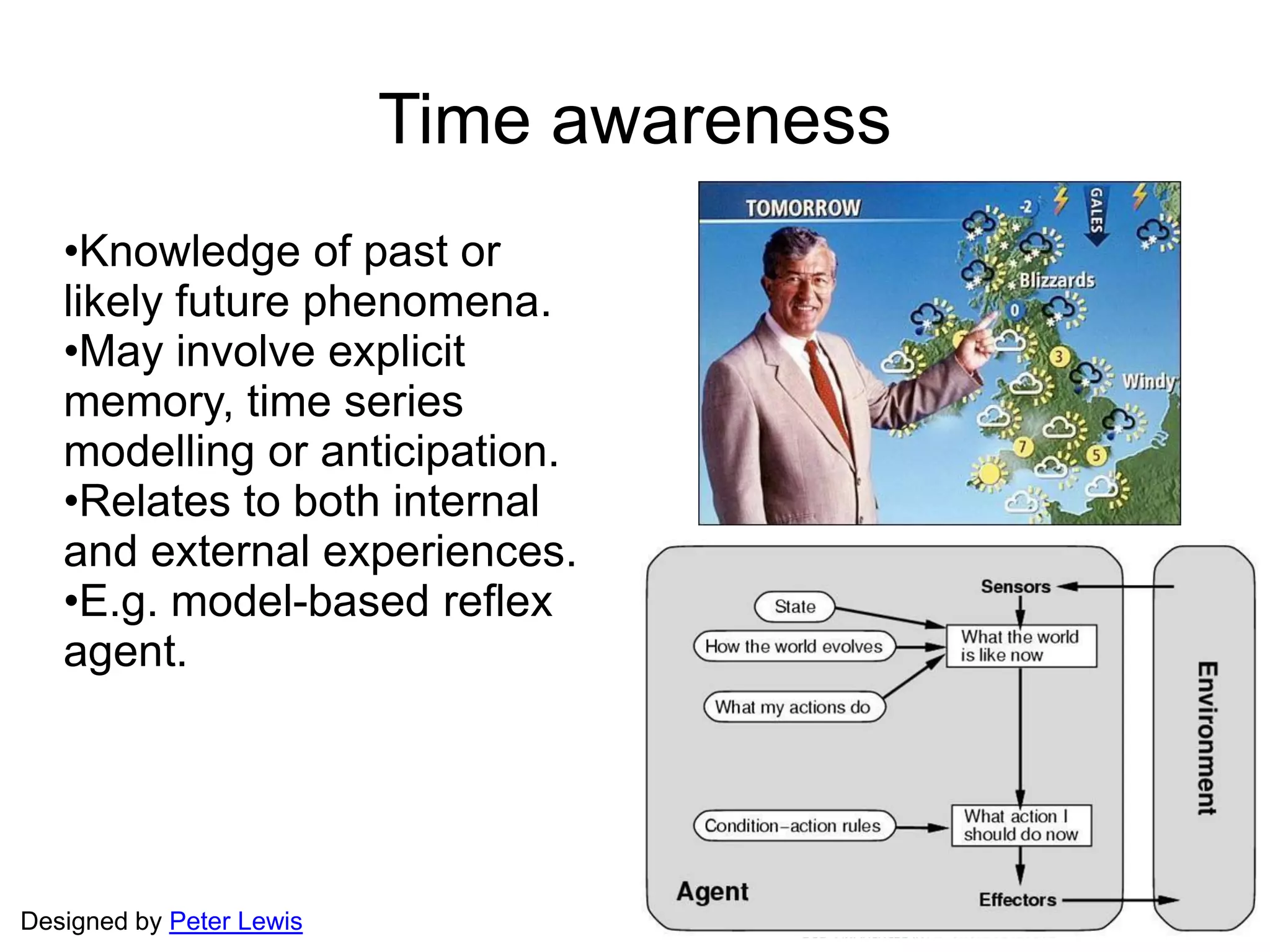 Designed by Peter Lewis
Time awareness
•Knowledge of past or
likely future phenomena.
•May involve explicit
memory, time series
modelling or anticipation.
•Relates to both internal
and external experiences.
•E.g. model-based reflex
agent.
 