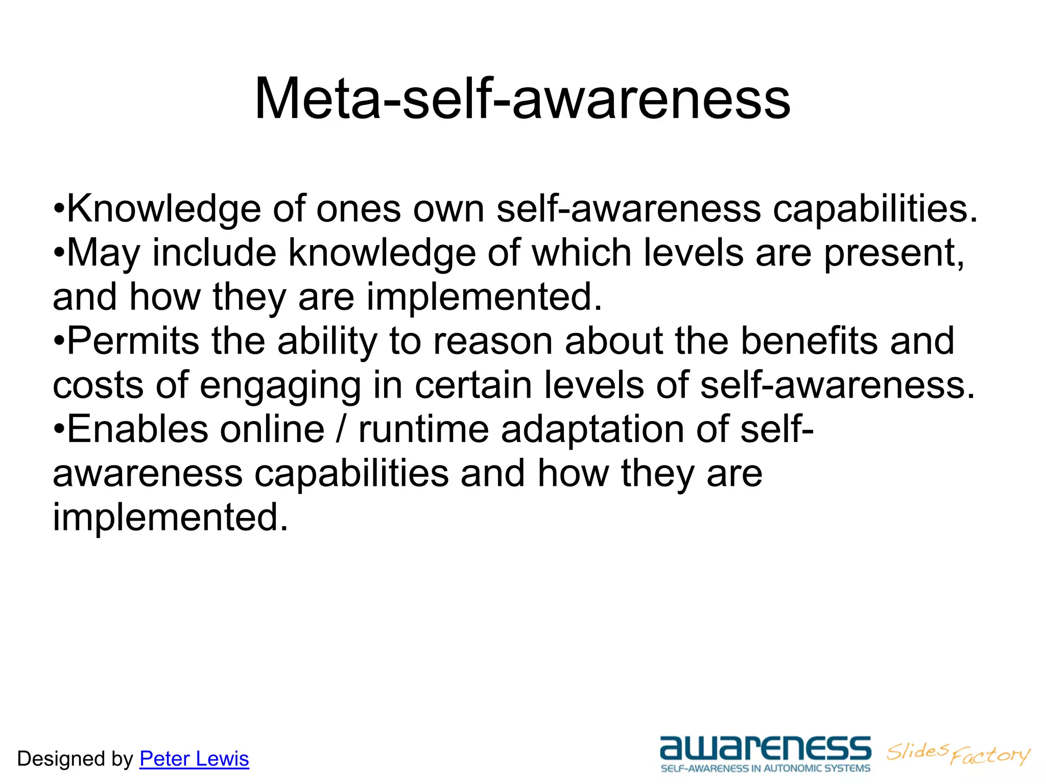 Designed by Peter Lewis
Meta-self-awareness
•Knowledge of ones own self-awareness capabilities.
•May include knowledge of which levels are present,
and how they are implemented.
•Permits the ability to reason about the benefits and
costs of engaging in certain levels of self-awareness.
•Enables online / runtime adaptation of self-
awareness capabilities and how they are
implemented.
 